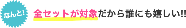 なんと！全セットが対象だから誰にも嬉しい!!