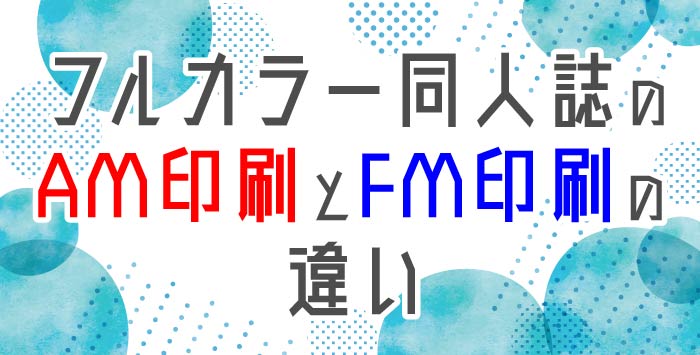 フルカラー同人誌のAM印刷とFM印刷の違いについてご紹介！